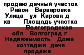 продаю дачный участок › Район ­ Варваровка › Улица ­ ул. Кирова д.96 кв.19 › Площадь участка ­ 600 - Волгоградская обл., Волгоград г. Недвижимость » Дома, коттеджи, дачи продажа   